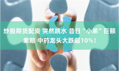 炒股期货配资 突然跳水 昔日“小弟”巨额索赔 中药龙头大跌超10%！