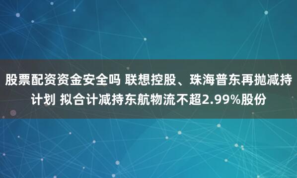 股票配资资金安全吗 联想控股、珠海普东再抛减持计划 拟合计减持东航物流不超2.99%股份