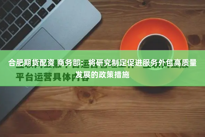 合肥期货配资 商务部：将研究制定促进服务外包高质量发展的政策措施