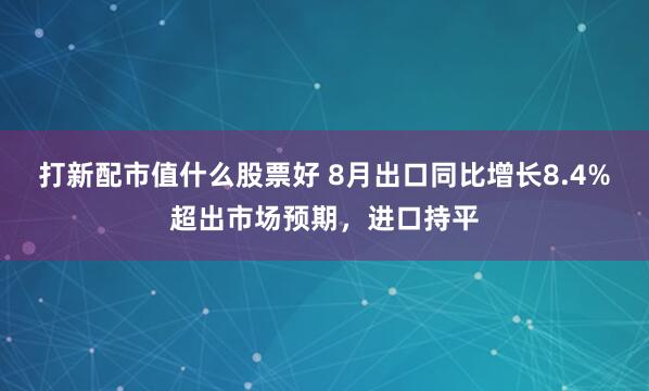 打新配市值什么股票好 8月出口同比增长8.4%超出市场预期，进口持平