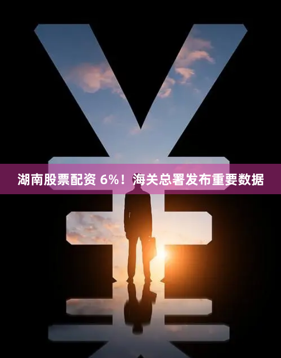 湖南股票配资 6%！海关总署发布重要数据