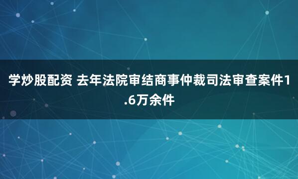 学炒股配资 去年法院审结商事仲裁司法审查案件1.6万余件