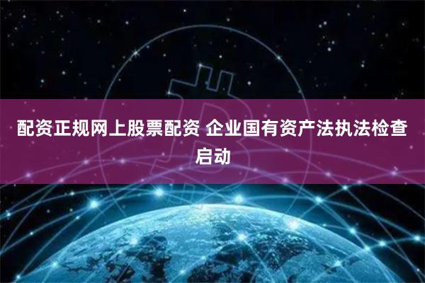 配资正规网上股票配资 企业国有资产法执法检查启动