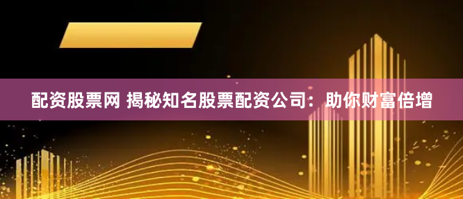 配资股票网 揭秘知名股票配资公司：助你财富倍增