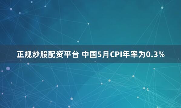 正规炒股配资平台 中国5月CPI年率为0.3%