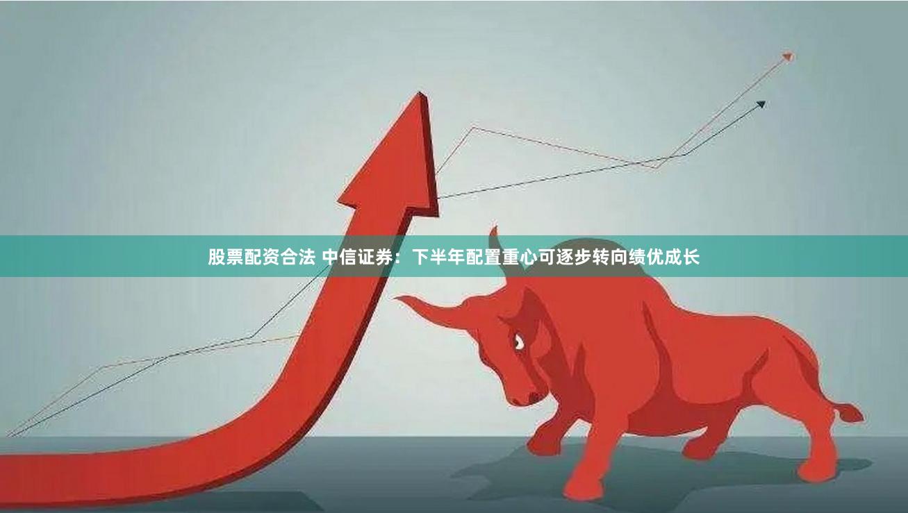 股票配资合法 中信证券：下半年配置重心可逐步转向绩优成长