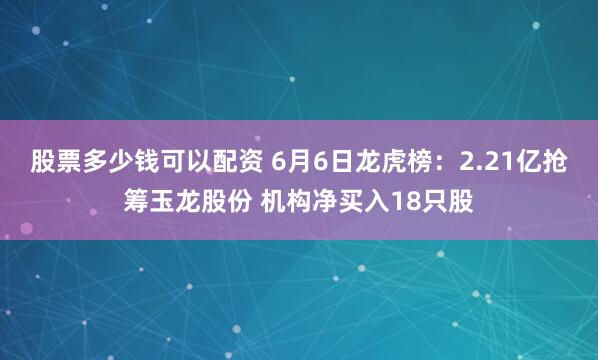 股票多少钱可以配资 6月6日龙虎榜：2.21亿抢筹玉龙股份 机构净买入18只股