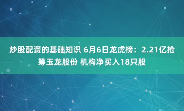 炒股配资的基础知识 6月6日龙虎榜：2.21亿抢筹玉龙股份 机构净买入18只股