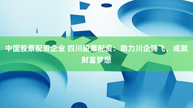 中国股票配资企业 四川股票配资：助力川企腾飞，成就财富梦想