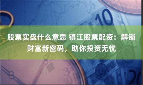 股票实盘什么意思 镇江股票配资：解锁财富新密码，助你投资无忧