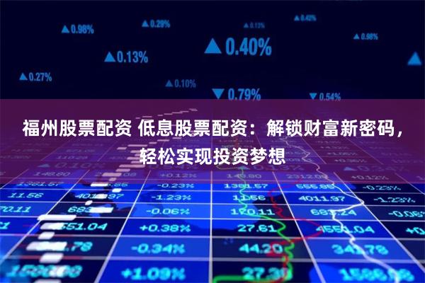 福州股票配资 低息股票配资：解锁财富新密码，轻松实现投资梦想