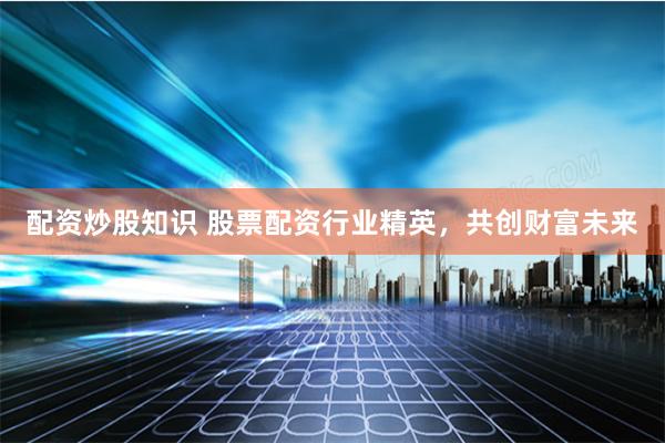 配资炒股知识 股票配资行业精英，共创财富未来