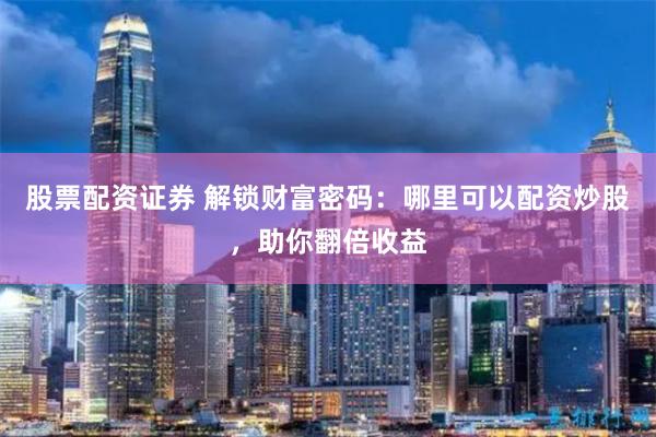 股票配资证券 解锁财富密码：哪里可以配资炒股，助你翻倍收益