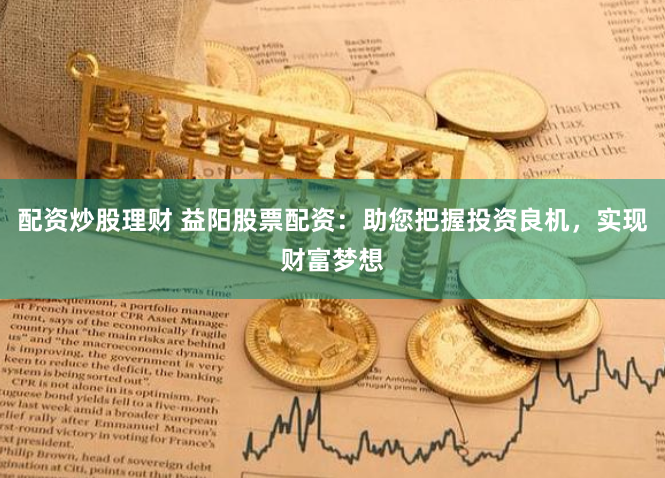 配资炒股理财 益阳股票配资：助您把握投资良机，实现财富梦想