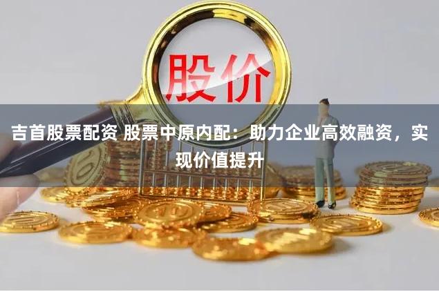 吉首股票配资 股票中原内配：助力企业高效融资，实现价值提升