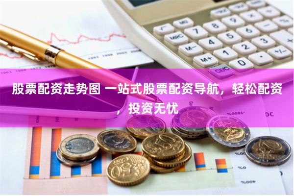 股票配资走势图 一站式股票配资导航，轻松配资，投资无忧
