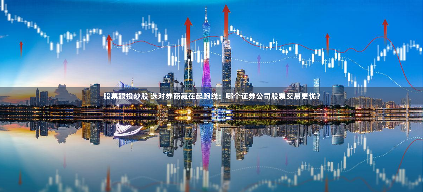 股票跟投炒股 选对券商赢在起跑线：哪个证券公司股票交易更优？