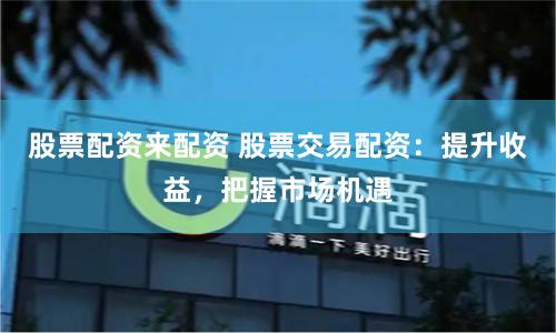 股票配资来配资 股票交易配资：提升收益，把握市场机遇
