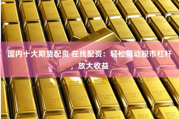国内十大期货配资 在线配资：轻松撬动股市杠杆，放大收益