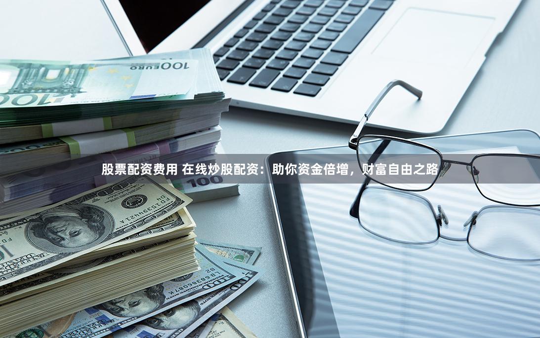 股票配资费用 在线炒股配资：助你资金倍增，财富自由之路