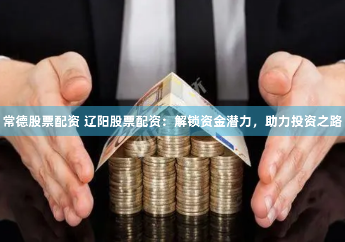 常德股票配资 辽阳股票配资：解锁资金潜力，助力投资之路