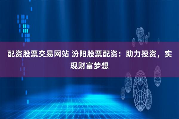 配资股票交易网站 汾阳股票配资：助力投资，实现财富梦想