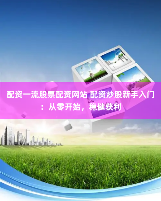 配资一流股票配资网站 配资炒股新手入门：从零开始，稳健获利