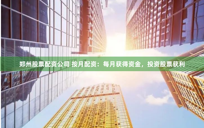 郑州股票配资公司 按月配资：每月获得资金，投资股票获利