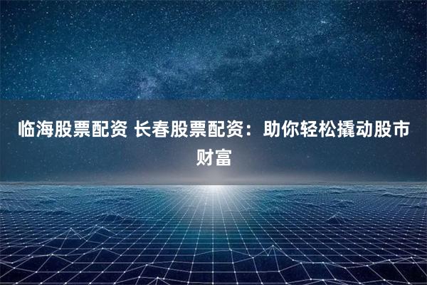 临海股票配资 长春股票配资:助你轻松撬动股市财富