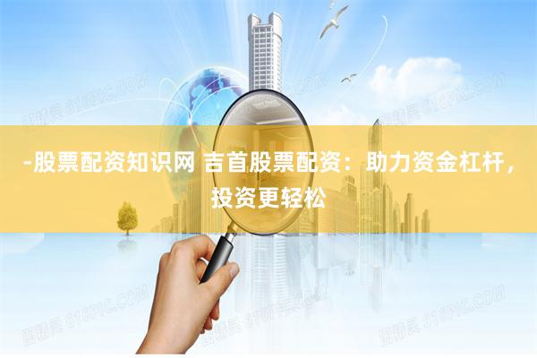 -股票配资知识网 吉首股票配资:助力资金杠杆,投资更轻松
