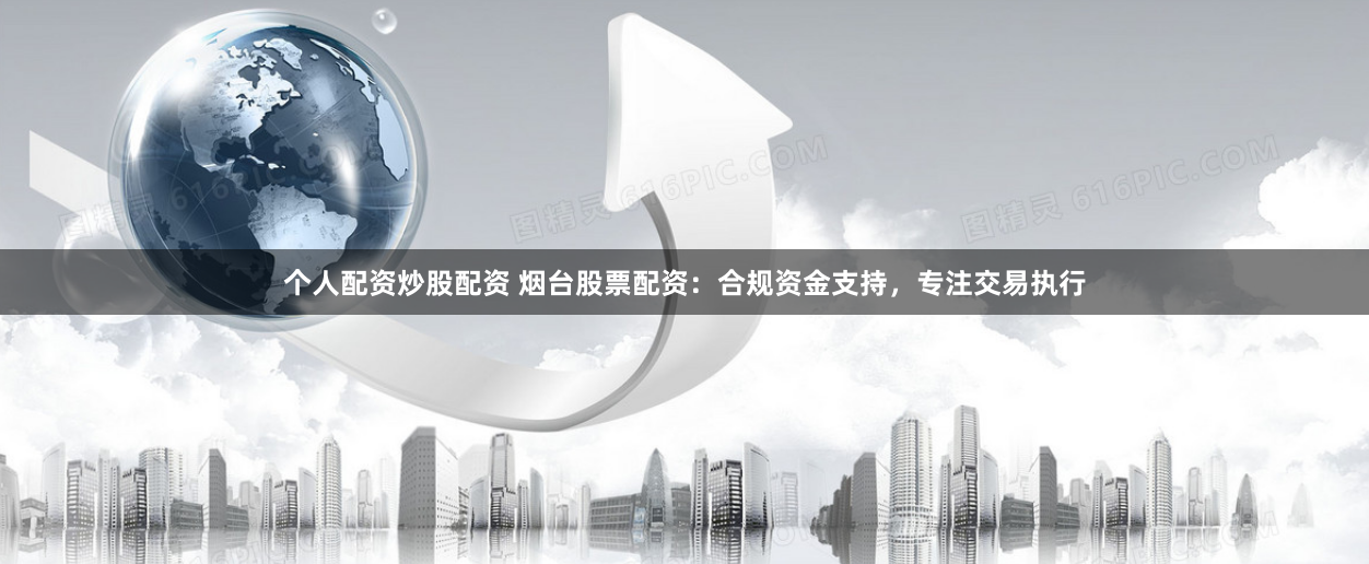 个人配资炒股配资 烟台股票配资：合规资金支持，专注交易执行