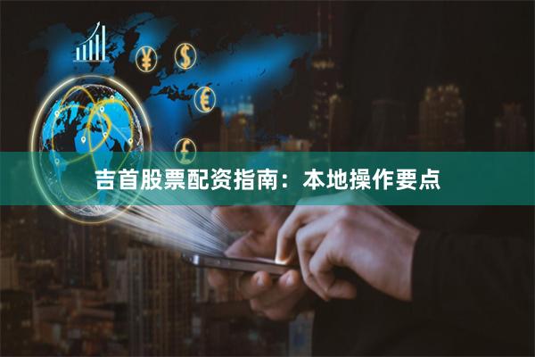 吉首股票配资指南:本地操作要点