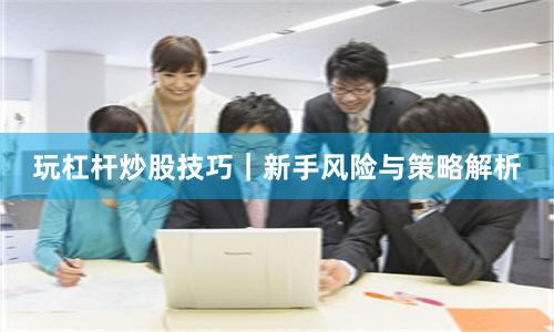 玩杠杆炒股技巧|新手风险与策略解析
