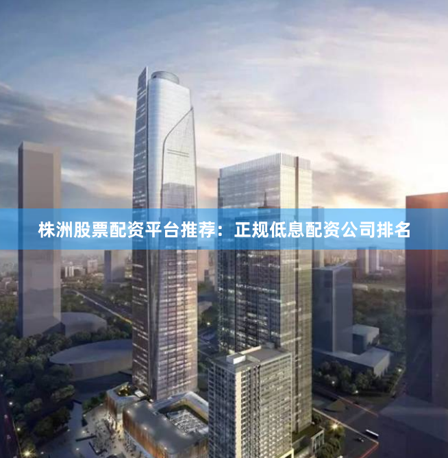 株洲股票配资平台推荐：正规低息配资公司排名