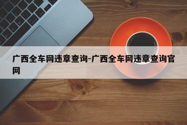 广西全车网违章查询-广西全车网违章查询官网