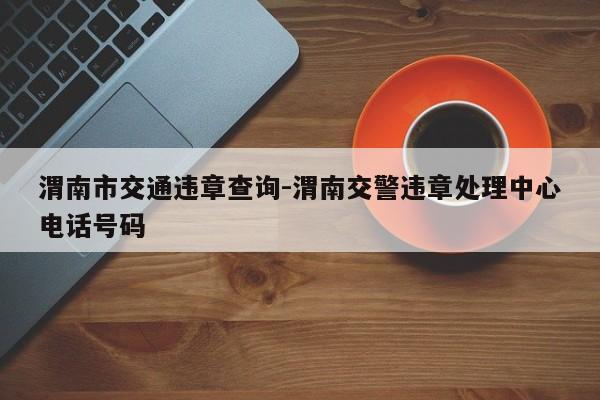 渭南市交通违章查询-渭南交警违章处理中心电话号码