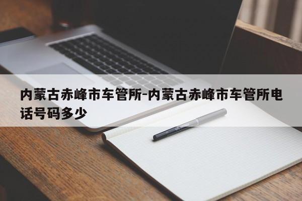 内蒙古赤峰市车管所-内蒙古赤峰市车管所电话号码多少