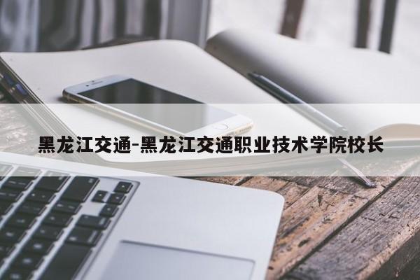 黑龙江交通-黑龙江交通职业技术学院校长