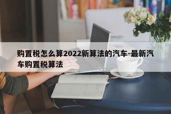 购置税怎么算2022新算法的汽车-最新汽车购置税算法