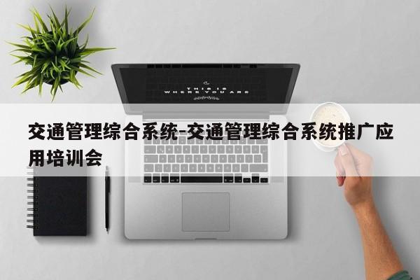 交通管理综合系统-交通管理综合系统推广应用培训会