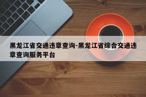 黑龙江省交通违章查询-黑龙江省综合交通违章查询服务平台