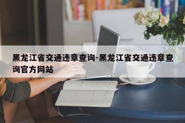 黑龙江省交通违章查询-黑龙江省交通违章查询官方网站