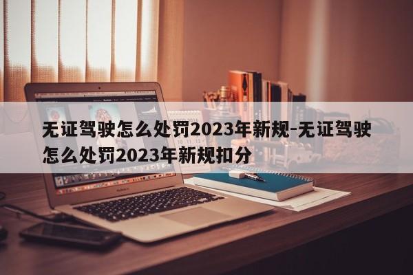 无证驾驶怎么处罚2023年新规-无证驾驶怎么处罚2023年新规扣分